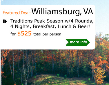 Traditions Peak Season w/4 Rounds, 4 Nights, Breakfast, Lunch & Beer!
for $525 total per person
Package Includes:
4 nights lodging at of Springhill Suites by Marriott (double occupancy). Golf with cart at: The Tradition at Kiskiack, The Tradition at Stonehouse, The Tradition at Royal New Kent, The Tradition at Brickshire. Free lunch, and 2 free beers w/each round. All taxes and cart fees.
Valid from April 4th, 2011 - May 29th, 2011