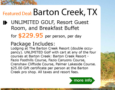 UNLIMITED GOLF, Resort Guest Room, and Breakfast Buffet
for $229.95 per person, per day
Package Includes:
Lodging at The Barton Creek Resort (double occupancy). UNLIMITED Golf with cart at any of the four courses at Barton Creek: Barton Creek Resort - Fazio Foothills Course, Fazio Canyons Course, Crenshaw Cliffside Course, Palmer Lakeside Course. $25.00 Gift certificate per person at the Barton Creek pro shop. All taxes and resort fees.