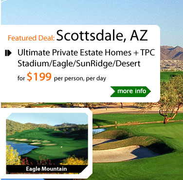 Ultimate Private Estate Homes + TPC Stadium/Eagle/SunRidge/Desert
for $199 per person, per day
Package Includes:
4 nights lodging at The Clubhouse/The Estate/The Oasis. Golf with cart at: TPC Stadium Course, Golf Club at Eagle Mountain, SunRidge Canyon Golf Club, Desert Canyon Golf Club, & many other courses available. All taxes.
Valid from November 15, 2011 - December 31, 2012
