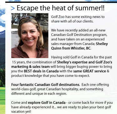 I have some exciting news to share with all of my former Eagle Golf Tours clients and associates.
          
I have recently joined the team at Golf Zoo, one of North America�s largest golf travel companies to head their all-new Canadian Destination program. Having sold golf in Canada for the past 15 years, this is a great opportunity, providing a fantastic marketing & sales team, and bigger buying power to bring you BETTER deals with the same GREAT service & product knowledge that you have come to expect. 

Four fantastic Canadian Golf destinations. Each one offering world-class golf, great Canadian hospitality, and something different and unique in each region.

Come and explore Golf in Canada � or come back for more if you have already experienced it� I'm ready to plan your best golf vacation yet!
