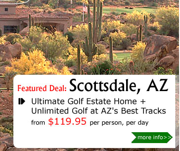 Ultimate Golf Estate Home + Unlimited Golf at AZ's Best Tracks
from $119.95 per person, per day
Package Includes:
4 nights lodging at The Clubhouse/The Estate/The Oasis. UNLIMITED GOLF with cart at any of the following courses: The TPC Stadium Course, Golf Club at Eagle Mtn, SunRidge Canyon, The Raven at South Mountain, Arizona Grand Golf Club, & many more. All taxes. Valid from 6/1/09 - 9/1/09.
