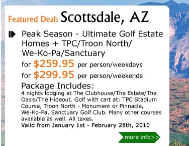 Peak Season - Ultimate Golf Estate Homes + TPC/Troon North/
We-Ko-Pa/Sanctuary
for $259.95 per person/weekdays
for $299.95 per person/weekends
Package Includes:
4 nights lodging at The Clubhouse/The Estate/The Oasis/The Hideout. Golf with cart at: TPC Stadium Course, Troon North - Monument or Pinnacle, 
We-Ko-Pa, Sanctuary Golf Club. Many other courses available as well. All taxes.
Valid from January 1st - February 28th, 2010