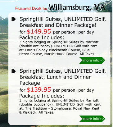 SpringHill Suites, UNLIMITED Golf, Breakfast and Dinner Package!
for $149.95 per person, per day
Package Includes:
3 nights lodging at SpringHill Suites by Marriott (double occupancy). UNLIMITED Golf with cart at: Ford's Colony-Blackheath Course, Blue Heron Course, Marsh Hawk Course. All Taxes.

SpringHill Suites, UNLIMITED Golf, Breakfast, Lunch and Dinner Package!
for $139.95 per person, per day
Package Includes:
3 nights lodging at SpringHill Suites by Marriott(double occupancy). UNLIMITED Golf with cart at any of the following: The Tradition - Stonehouse, Royal New Kent, & Kiskiack. All Taxes.