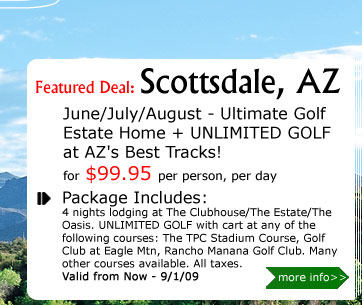 June/July/August - Ultimate Golf Estate Home + UNLIMITED GOLF at AZ's Best Tracks!
for $99.95 per person, per day
Package Includes:
4 nights lodging at The Clubhouse/The Estate/The Oasis. UNLIMITED GOLF with cart at any of the following courses: The TPC Stadium Course, Golf Club at Eagle Mtn, Rancho Manana Golf Club. Many other courses available. All taxes.
Valid from Now - 9/1/09
