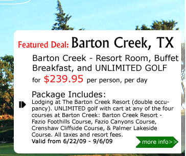 Barton Creek - Resort Room, Buffet Breakfast, and UNLIMITED GOLF
for $239.95 per person, per day
Package Includes:
Lodging at The Barton Creek Resort (double occupancy). UNLIMITED golf with cart at any of the four courses at Barton Creek: Barton Creek Resort - Fazio Foothills Course, Fazio Canyons Course, Crenshaw Cliffside Course, & Palmer Lakeside Course. All taxes and resort fees. 
Valid from 6/22/09 - 9/6/09.