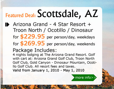 Arizona Grand - 4 Star Resort + Troon North / Ocotillo / Dinosaur
for $229.95 per person, per weekday
for $269.95 per person, per weekend
Package Includes:
4 nights lodging at The Arizona Grand Resort. Golf with cart at: Arizona Grand Golf Club, Troon North Golf Club, Gold Canyon - Dinosaur Mountain, Ocotillo Golf Club. All resort fees and taxes.
Valid from January 1, 2010 - May 1, 2010