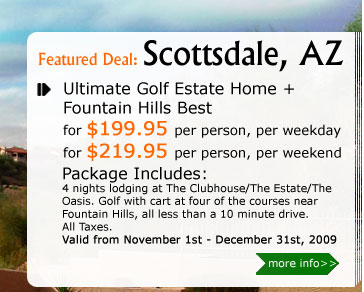 Ultimate Golf Estate Home + Fountain Hills Best!
for $199.95 per person, per weekday
for $219.95 per person, per weekend
Package Includes:
4 nights lodging at The Clubhouse/The Estate/The Oasis. Golf with cart at the four courses right there in Fountain Hills, all less than a 10 minute drive. 
All taxes. Valid from November 1st - December 31st, 2009