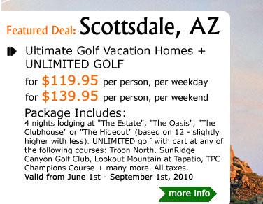 Ultimate Golf Vacation Homes + UNLIMITED GOLF
for $119.95 per person/weekdays
for $139.95 per person/weekends
Package Includes:
4 nights lodging at 'The Estate', 'The Oasis', 'The Clubhouse' or 'The Hideout' (based on 12 - slightly higher with less). UNLIMITED golf with cart at any of the following courses: Troon North, SunRidge Canyon Golf Club, Lookout Mountain at Tapatio, TPC Champions Course + many more. All taxes..
Valid from June 1st - September 1st, 2010